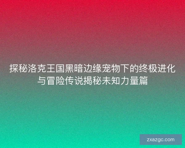 探秘洛克王国黑暗边缘宠物下的终极进化与冒险传说揭秘未知力量篇 探秘洛克王国黑暗边缘宠物下的终极进化与冒险传说揭秘未知力量篇
