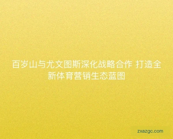 百岁山与尤文图斯深化战略合作 打造全新体育营销生态蓝图 百岁山与尤文图斯深化战略合作 打造全新体育营销生态蓝图