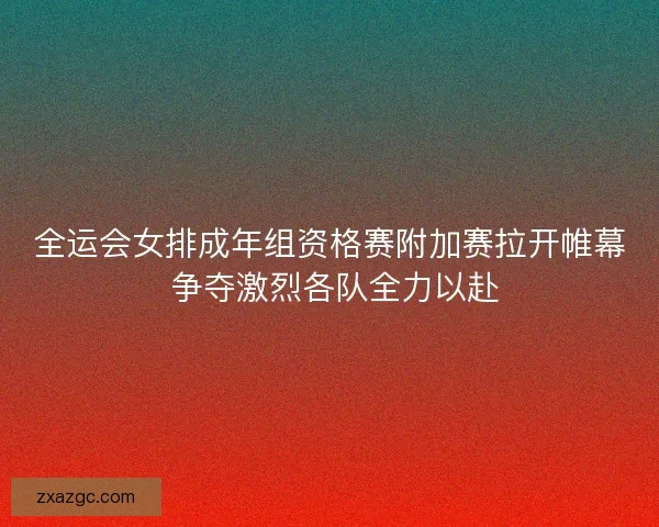 全运会女排成年组资格赛附加赛拉开帷幕 争夺激烈各队全力以赴