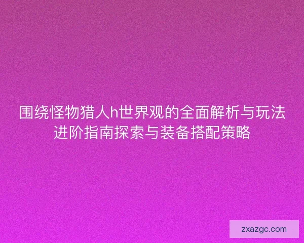 围绕怪物猎人h世界观的全面解析与玩法进阶指南探索与装备搭配策略