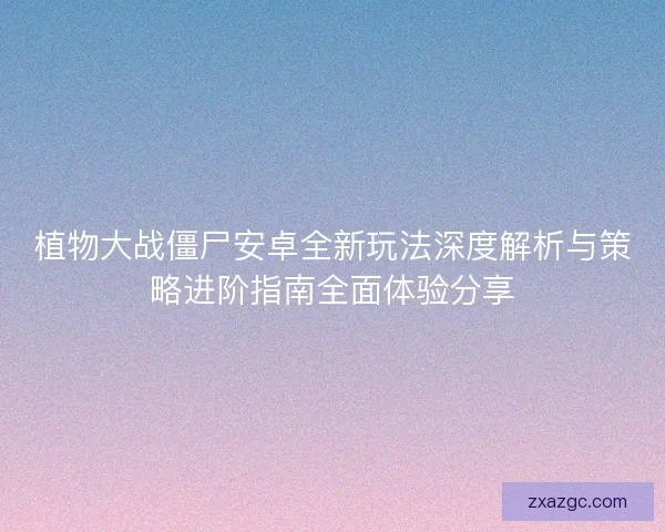 植物大战僵尸安卓全新玩法深度解析与策略进阶指南全面体验分享
