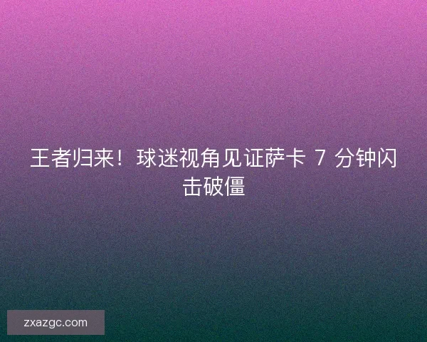 王者归来！球迷视角见证萨卡 7 分钟闪击破僵