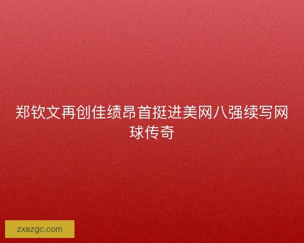 郑钦文再创佳绩昂首挺进美网八强续写网球传奇