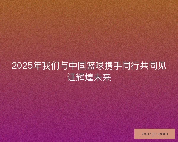 2025年我们与中国篮球携手同行共同见证辉煌未来 2025年我们与中国篮球携手同行共同见证辉煌未来