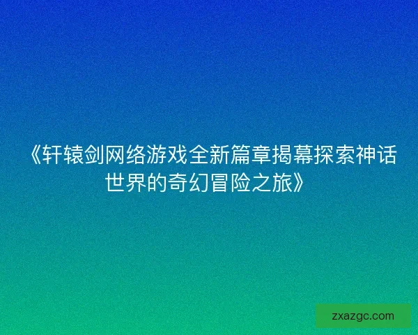 《轩辕剑网络游戏全新篇章揭幕探索神话世界的奇幻冒险之旅》