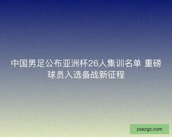 中国男足公布亚洲杯26人集训名单 重磅球员入选备战新征程 中国男足公布亚洲杯26人集训名单 重磅球员入选备战新征程