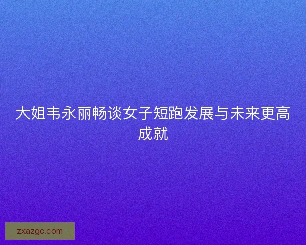 大姐韦永丽畅谈女子短跑发展与未来更高成就 大姐韦永丽畅谈女子短跑发展与未来更高成就