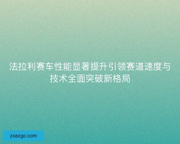 法拉利赛车性能显著提升引领赛道速度与技术全面突破新格局