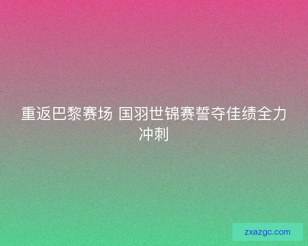 重返巴黎赛场 国羽世锦赛誓夺佳绩全力冲刺