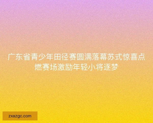 广东省青少年田径赛圆满落幕苏式惊喜点燃赛场激励年轻小将逐梦