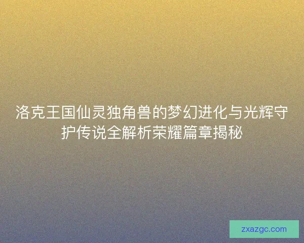 洛克王国仙灵独角兽的梦幻进化与光辉守护传说全解析荣耀篇章揭秘