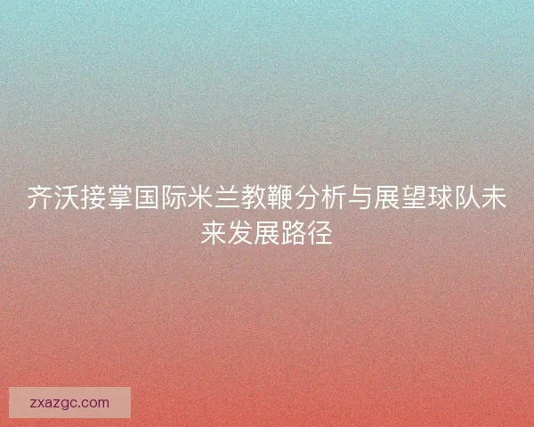 齐沃接掌国际米兰教鞭分析与展望球队未来发展路径 齐沃接掌国际米兰教鞭分析与展望球队未来发展路径