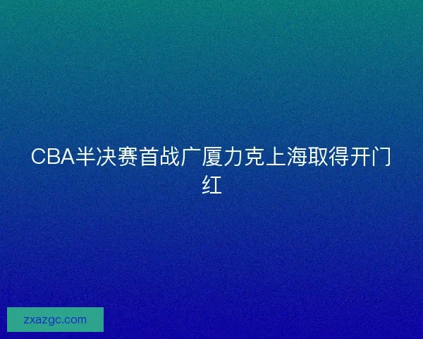CBA半决赛首战广厦力克上海取得开门红 CBA半决赛首战广厦力克上海取得开门红