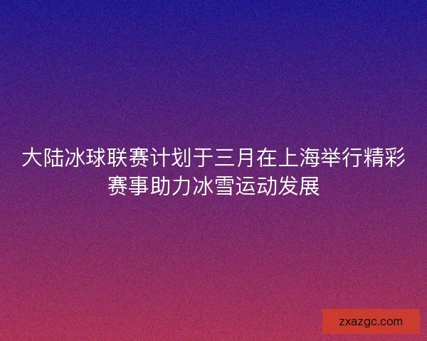 大陆冰球联赛计划于三月在上海举行精彩赛事助力冰雪运动发展 大陆冰球联赛计划于三月在上海举行精彩赛事助力冰雪运动发展