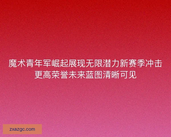 魔术青年军崛起展现无限潜力新赛季冲击更高荣誉未来蓝图清晰可见 魔术青年军崛起展现无限潜力新赛季冲击更高荣誉未来蓝图清晰可见