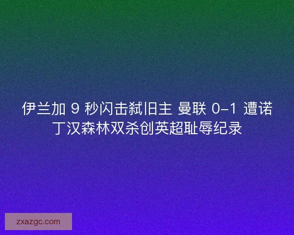 伊兰加 9 秒闪击弑旧主 曼联 0-1 遭诺丁汉森林双杀创英超耻辱纪录