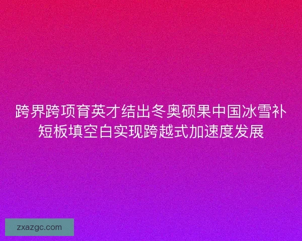跨界跨项育英才结出冬奥硕果中国冰雪补短板填空白实现跨越式加速度发展 跨界跨项育英才结出冬奥硕果中国冰雪补短板填空白实现跨越式加速度发展