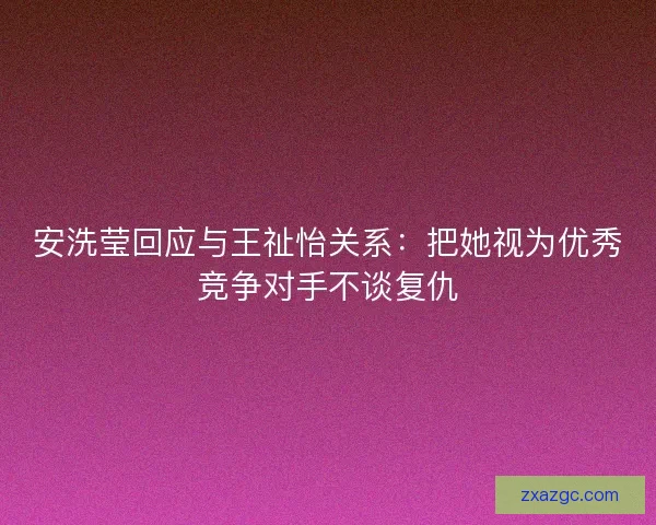 安洗莹回应与王祉怡关系:把她视为优秀竞争对手不谈复仇 安洗莹回应与王祉怡关系:把她视为优秀竞争对手不谈复仇