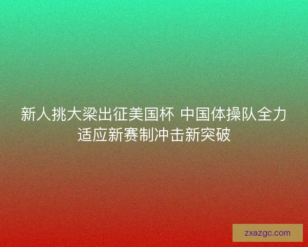 新人挑大梁出征美国杯 中国体操队全力适应新赛制冲击新突破 新人挑大梁出征美国杯 中国体操队全力适应新赛制冲击新突破