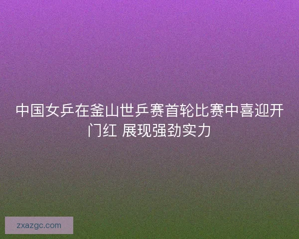 中国女乒在釜山世乒赛首轮比赛中喜迎开门红 展现强劲实力 中国女乒在釜山世乒赛首轮比赛中喜迎开门红 展现强劲实力