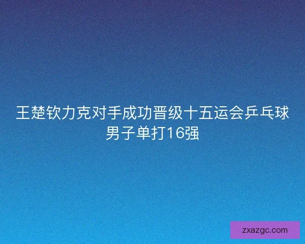 王楚钦力克对手成功晋级十五运会乒乓球男子单打16强 王楚钦力克对手成功晋级十五运会乒乓球男子单打16强