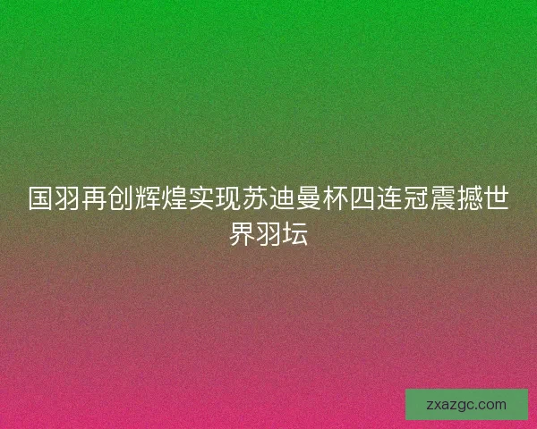 国羽再创辉煌实现苏迪曼杯四连冠震撼世界羽坛